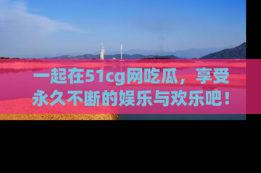 一起在51cg网吃瓜，享受永久不断的娱乐与欢乐吧！