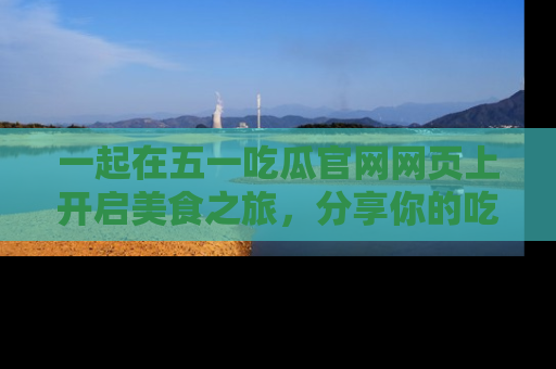 一起在五一吃瓜官网网页上开启美食之旅,分享你的吃瓜故事与精彩瞬间!