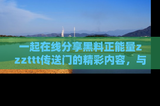 一起在线分享黑料正能量zzzttt传送门的精彩内容,与朋友互动!