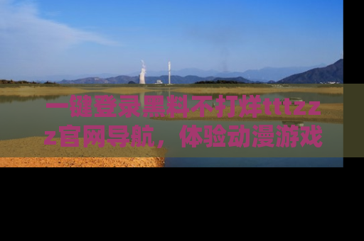 一键登录黑料不打烊tttzzz官网导航，体验动漫游戏风格黑料盛宴