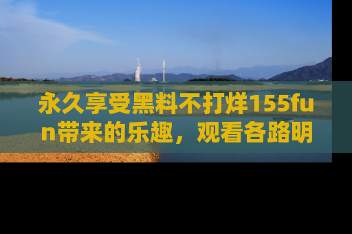 永久享受黑料不打烊155fun带来的乐趣,观看各路明星的内幕故事!