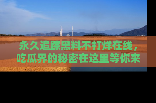 永久追踪黑料不打烊在线,吃瓜界的秘密在这里等你来发现!