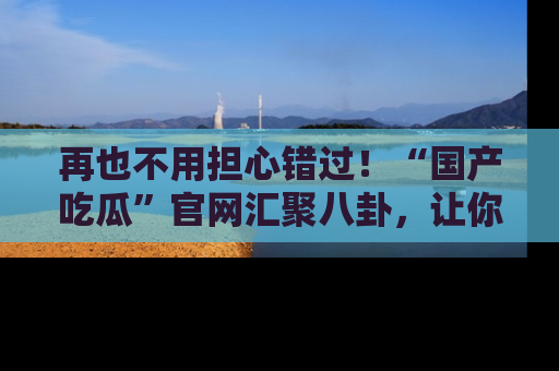 再也不用担心错过!“国产吃瓜”官网汇聚八卦,让你随时随地吃瓜。