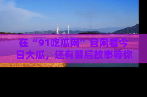 在“91吃瓜网”官网看今日大瓜,还有幕后故事等你来挖掘!