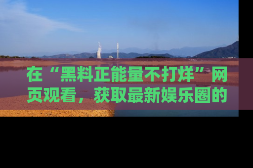 在“黑料正能量不打烊”网页观看,获取最新娱乐圈的正能量与黑料揭秘!