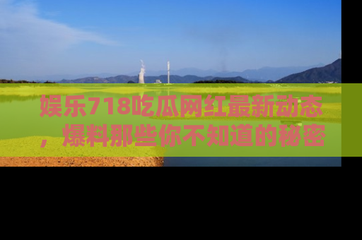 娱乐718吃瓜网红最新动态,爆料那些你不知道的秘密!