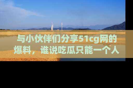 与小伙伴们分享51cg网的爆料,谁说吃瓜只能一个人?