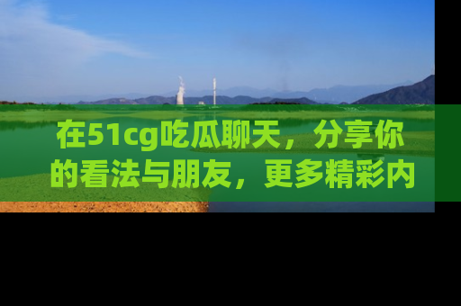 在51cg吃瓜聊天,分享你的看法与朋友,更多精彩内容请浏览网址www.51cg.com!