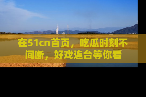 在51cn首页,吃瓜时刻不间断,好戏连台等你看