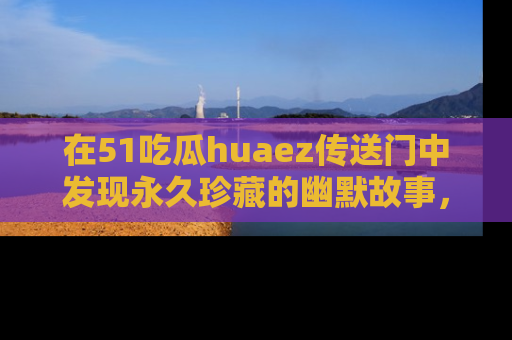 在51吃瓜huaez传送门中发现永久珍藏的幽默故事,瓜友们一起分享欢乐瞬间!