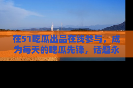 在51吃瓜出品在线参与,成为每天的吃瓜先锋,话题永不落幕!