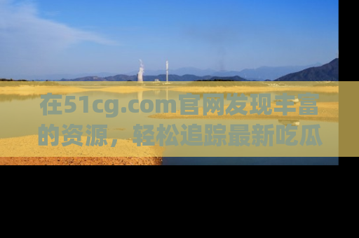 在51cg.com官网发现丰富的资源,轻松追踪最新吃瓜热点