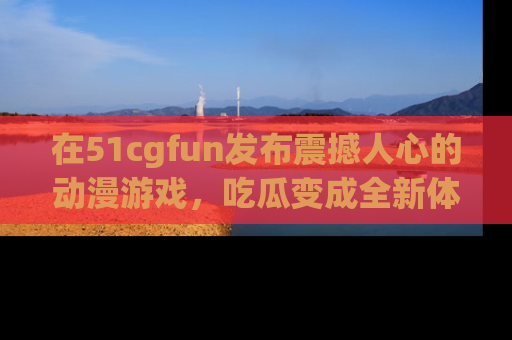 在51cgfun发布震撼人心的动漫游戏,吃瓜变成全新体验