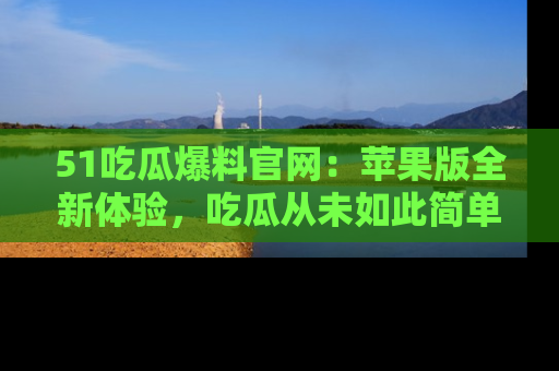 51吃瓜爆料官网：苹果版全新体验，吃瓜从未如此简单