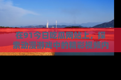 在91今日吃瓜网站上,探索动漫游戏中的精彩视频内容