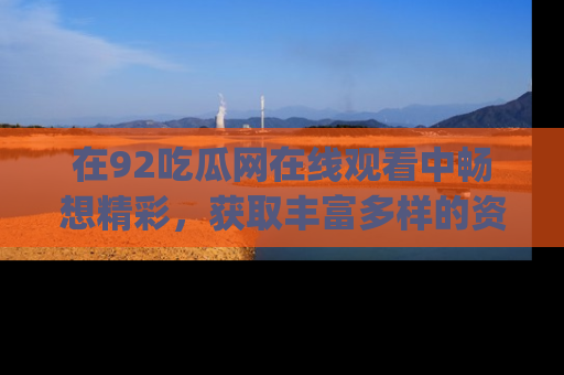 在92吃瓜网在线观看中畅想精彩,获取丰富多样的资源和app功能