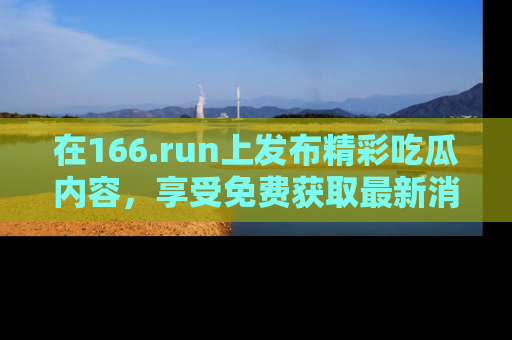 在166.run上发布精彩吃瓜内容,享受免费获取最新消息的乐趣!