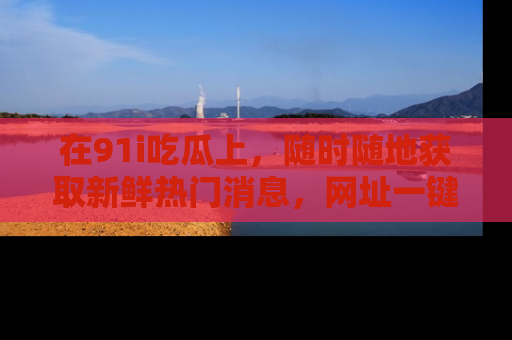 在91i吃瓜上,随时随地获取新鲜热门消息,网址一键直达!