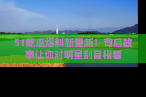 51吃瓜爆料新更新！背后故事让你对明星刮目相看