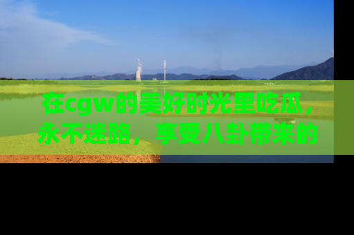 在cgw的美好时光里吃瓜,永不迷路,享受八卦带来的无限欢乐!