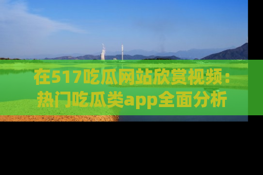 在517吃瓜网站欣赏视频:热门吃瓜类app全面分析