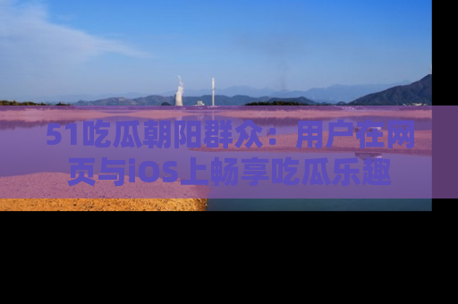 51吃瓜朝阳群众：用户在网页与iOS上畅享吃瓜乐趣