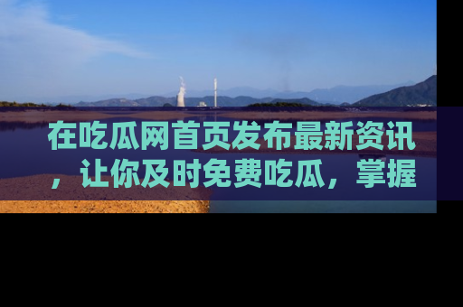在吃瓜网首页发布最新资讯,让你及时免费吃瓜,掌握热点!