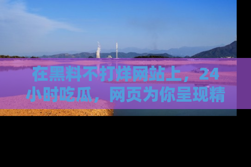 在黑料不打烊网站上,24小时吃瓜,网页为你呈现精彩内幕