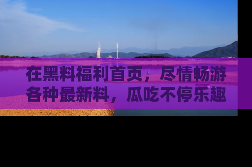 在黑料福利首页,尽情畅游各种最新料,瓜吃不停乐趣无穷!
