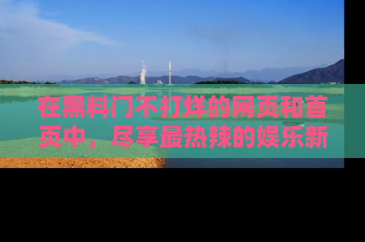 在黑料门不打烊的网页和首页中,尽享最热辣的娱乐新闻与八卦,快来围观!