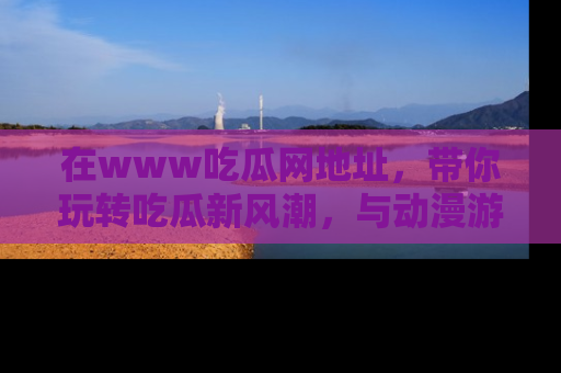 在www吃瓜网地址,带你玩转吃瓜新风潮,与动漫游戏角色共度精彩时光!