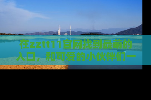 在zztt11官网找到最萌的入口,和可爱的小伙伴们一起吃瓜吧!