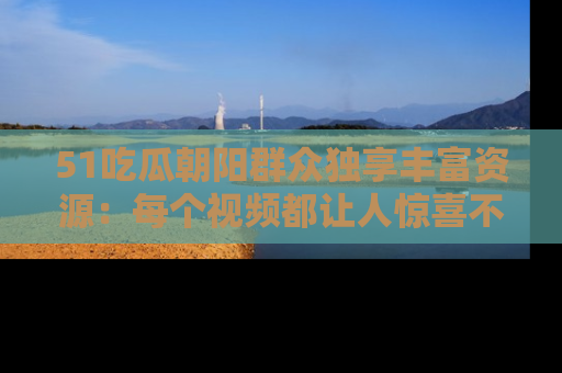 51吃瓜朝阳群众独享丰富资源：每个视频都让人惊喜不已！