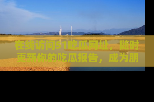 在线访问51吃瓜网址，随时更新你的吃瓜报告，成为朋友圈中的八卦达人！