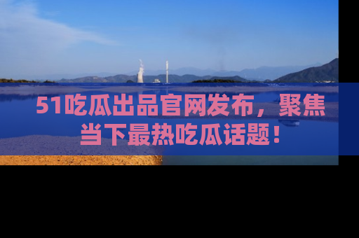 51吃瓜出品官网发布，聚焦当下最热吃瓜话题！