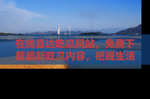 在线直达吃瓜网站,免费下载最新吃瓜内容,把握生活乐趣!