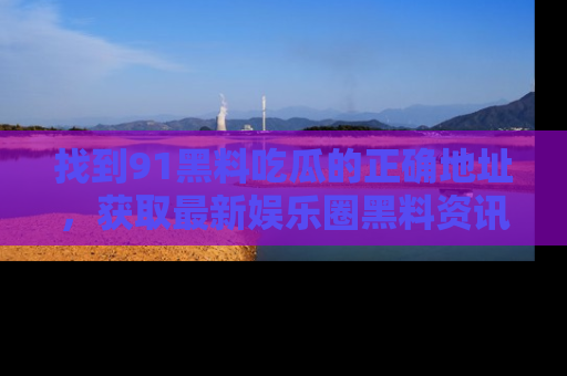 找到91黑料吃瓜的正确地址,获取最新娱乐圈黑料资讯