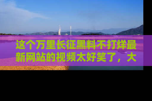 这个万里长征黑料不打烊最新网站的视频太好笑了,大家快来一起看吧!