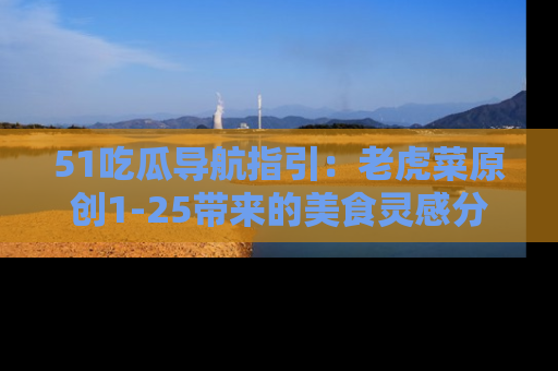 51吃瓜导航指引：老虎菜原创1-25带来的美食灵感分享