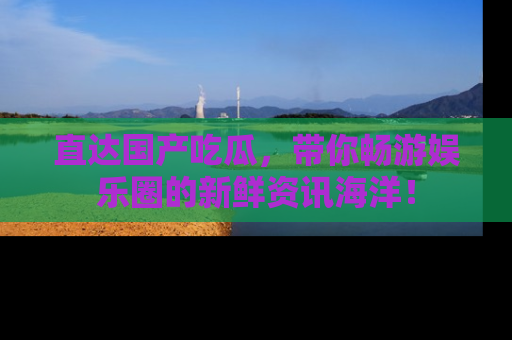 直达国产吃瓜,带你畅游娱乐圈的新鲜资讯海洋!