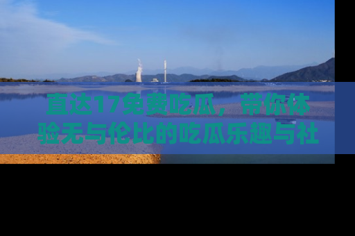 直达17免费吃瓜,带你体验无与伦比的吃瓜乐趣与社区互动