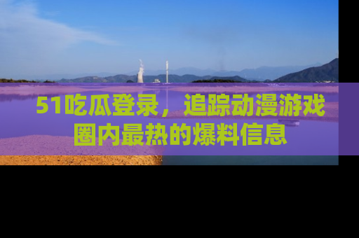 51吃瓜登录，追踪动漫游戏圈内最热的爆料信息