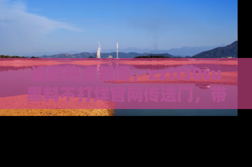 追踪热点新闻,zztt30su黑料不打烊官网传送门,带你进入吃瓜新世界!