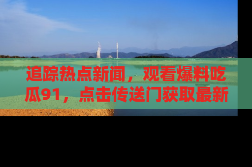 追踪热点新闻,观看爆料吃瓜91,点击传送门获取最新更新!