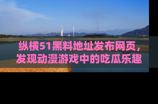 纵横51黑料地址发布网页,发现动漫游戏中的吃瓜乐趣