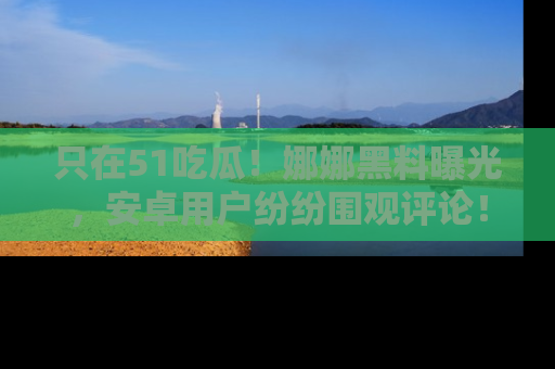 只在51吃瓜!娜娜黑料曝光,安卓用户纷纷围观评论!