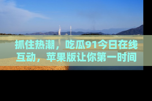 抓住热潮,吃瓜91今日在线互动,苹果版让你第一时间掌握信息!