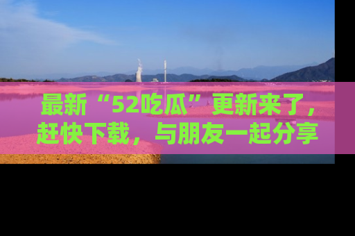 最新“52吃瓜”更新来了,赶快下载,与朋友一起分享吃瓜乐趣!