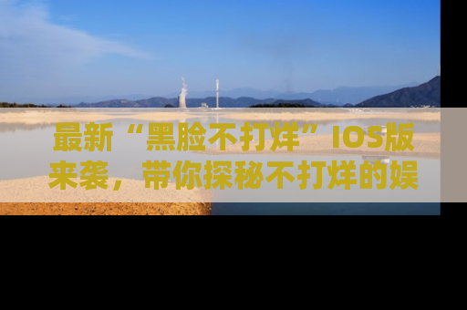 最新“黑脸不打烊”IOS版来袭,带你探秘不打烊的娱乐世界!