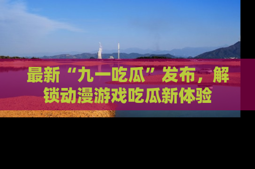 最新“九一吃瓜”发布,解锁动漫游戏吃瓜新体验